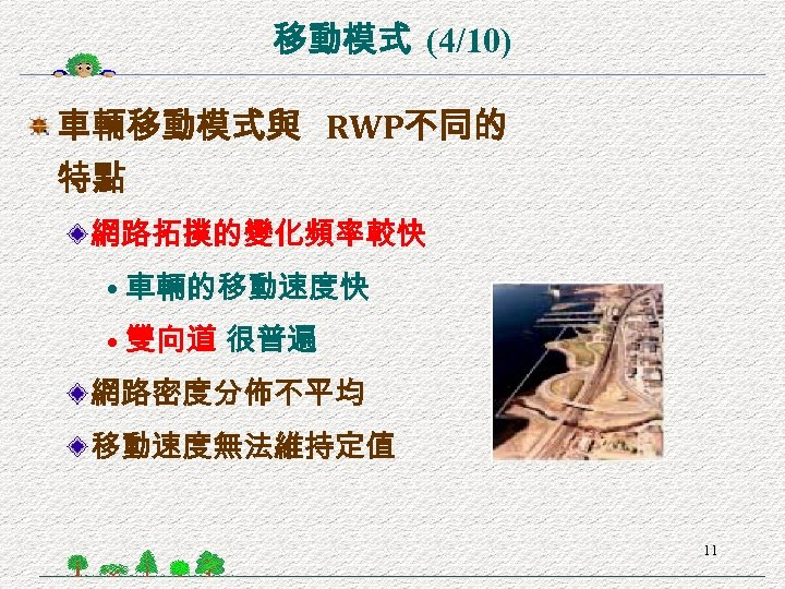 移動模式 (4/10) 車輛移動模式與 RWP不同的 特點 網路拓撲的變化頻率較快 • 車輛的移動速度快 • 雙向道 很普遍 網路密度分佈不平均 移動速度無法維持定值 11