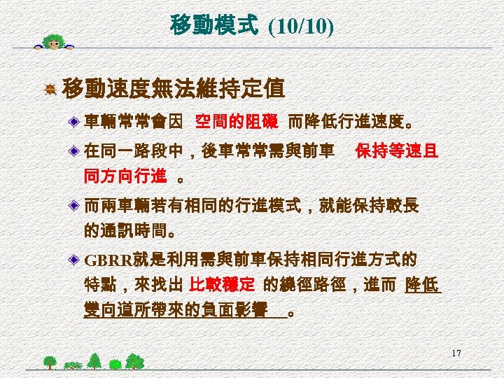 移動模式 (10/10) 移動速度無法維持定值 車輛常常會因 空間的阻礙 而降低行進速度。 在同一路段中，後車常常需與前車 同方向行進 。 保持等速且 而兩車輛若有相同的行進模式，就能保持較長 的通訊時間。 GBRR就是利用需與前車保持相同行進方式的 特點，來找出