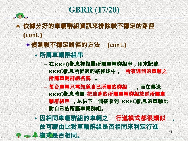 GBRR (17/20) 依據分好的車輛群組資訊來排除較不穩定的路徑 (cont. ) 偵測較不穩定路徑的方法 (cont. ) • 所屬車輛群組串 – 在 RREQ訊息裡設置所屬車輛群組串，用來記錄 RREQ訊息所經過的路徑途中，