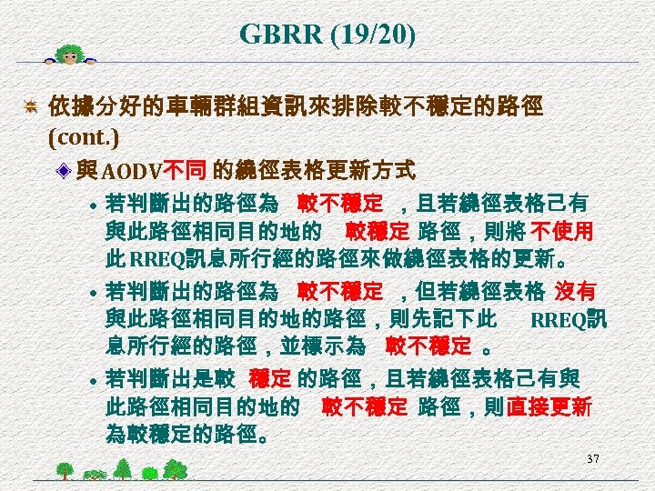 GBRR (19/20) 依據分好的車輛群組資訊來排除較不穩定的路徑 (cont. ) 與 AODV不同 的繞徑表格更新方式 • 若判斷出的路徑為 較不穩定 ，且若繞徑表格己有 與此路徑相同目的地的 較穩定