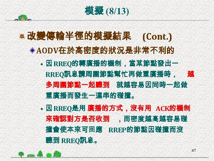 模擬 (8/13) 改變傳輸半徑的模擬結果 (Cont. ) AODV在於高密度的狀況是非常不利的 • 因 RREQ的轉廣播的機制，當某節點發出一 RREQ訊息請周圍節點幫忙再做重廣播時， 越 多周圍節點一起聽到 就越容易因同時一起做 重廣播而發生一連串的碰撞。