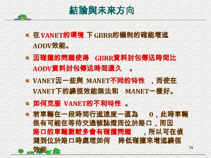 結論與未來方向 在 VANET的環境 下 GBRR的機制的確能增進 AODV效能。 因碰撞的問題使得 GBRR資料封包傳送時間比 AODV資料封包傳送時間還久 。 VANET因一些與 MANET不同的特性 ，而使在 VANET下的繞徑效能無法和