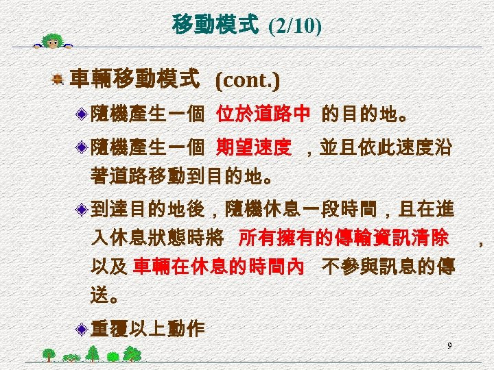 移動模式 (2/10) 車輛移動模式 (cont. ) 隨機產生一個 位於道路中 的目的地。 隨機產生一個 期望速度 ，並且依此速度沿 著道路移動到目的地。 到達目的地後，隨機休息一段時間，且在進 入休息狀態時將