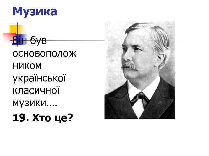 Музика Він був основополож ником української класичної музики…. 19. Хто це? 