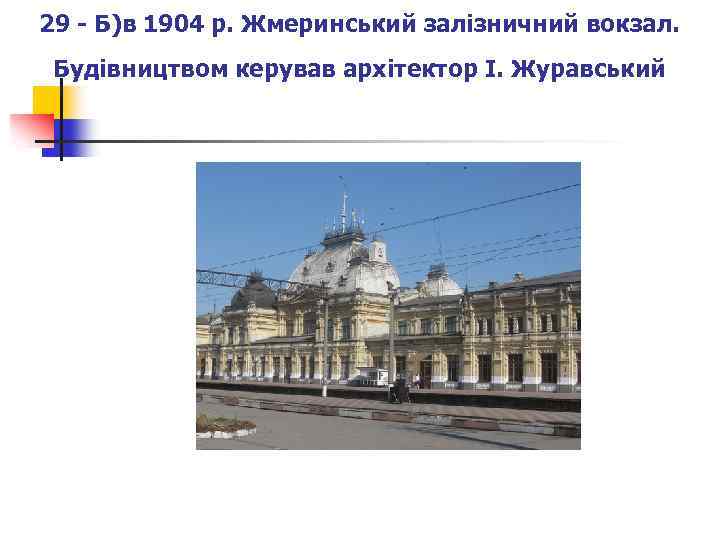 29 - Б)в 1904 р. Жмеринський залізничний вокзал. Будівництвом керував архітектор І. Журавський 
