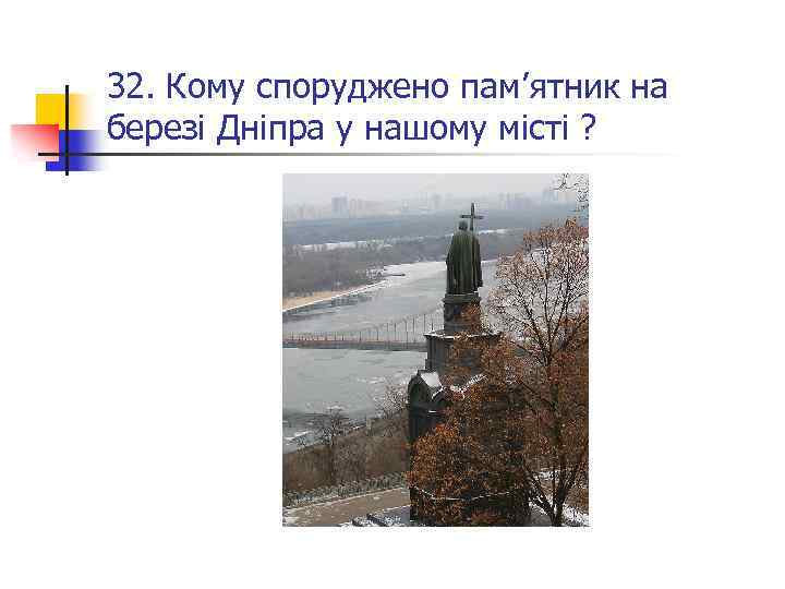 32. Кому споруджено пам’ятник на березі Дніпра у нашому місті ? 