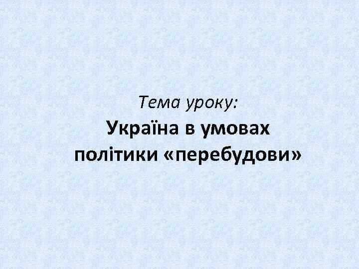 Тема уроку: Україна в умовах політики «перебудови» 