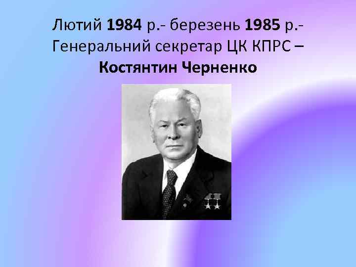 Лютий 1984 р. - березень 1985 р. Генеральний секретар ЦК КПРС – Костянтин Черненко