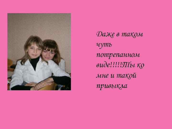 Даже в таком чуть потрепанном виде!!!!!Ты ко мне и такой привыкла 