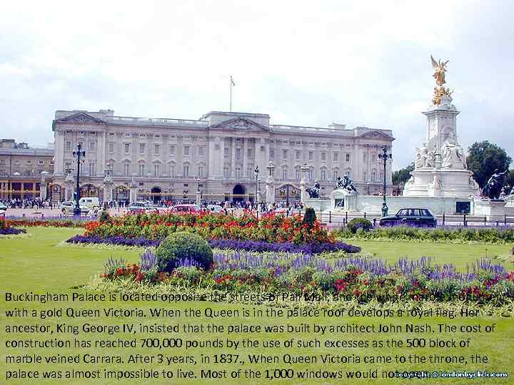 Buckingham Palace is located opposite the streets of Pall Mall, and the white marble
