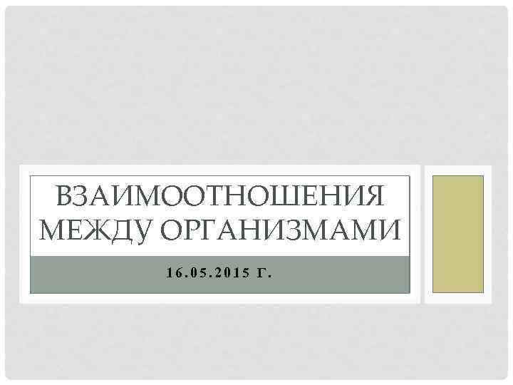 ВЗАИМООТНОШЕНИЯ МЕЖДУ ОРГАНИЗМАМИ 16. 05. 2015 Г. 