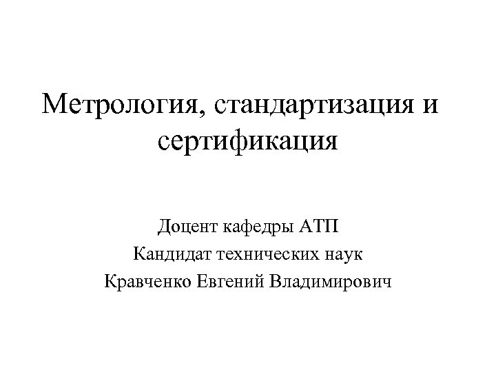 Метрология, стандартизация и сертификация Доцент кафедры АТП Кандидат технических наук Кравченко Евгений Владимирович 