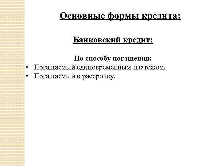 Основные формы кредита: Банковский кредит: По способу погашения: • Погашаемый единовременным платежом. • Погашаемый