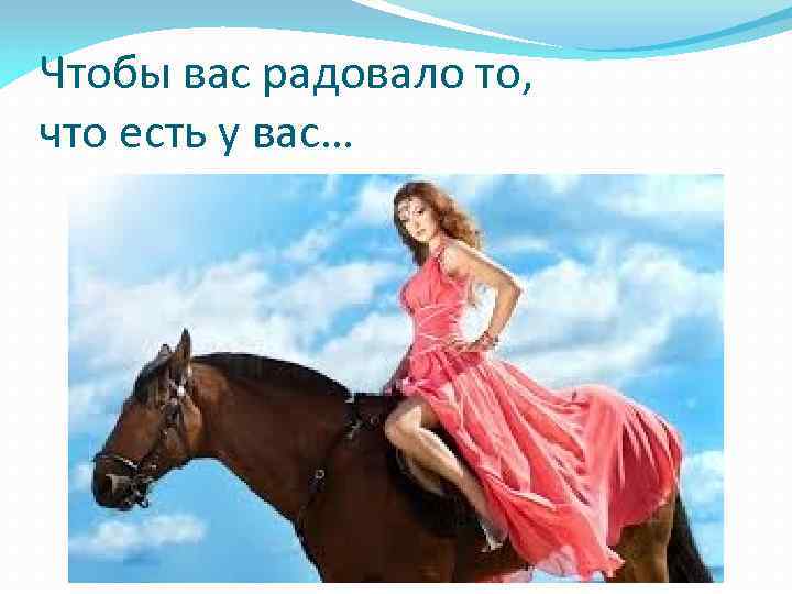 Чтобы вас радовало то, что есть у вас… 