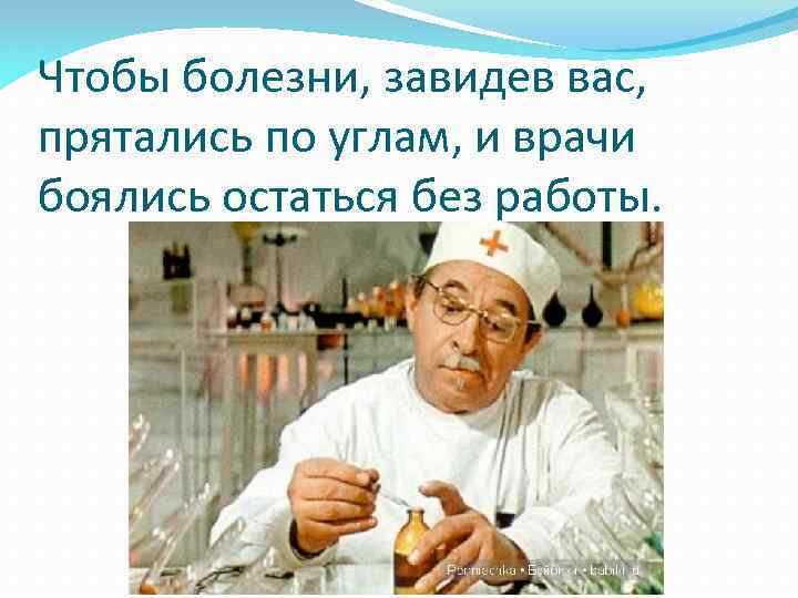 Чтобы болезни, завидев вас, прятались по углам, и врачи боялись остаться без работы. 