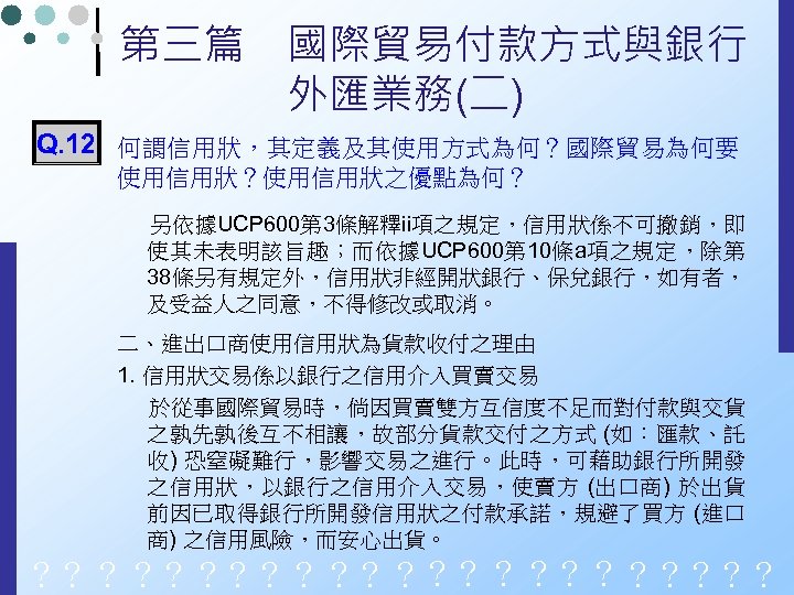 第三篇　國際貿易付款方式與銀行 　　　　外匯業務(二) Q. 12 何謂信用狀，其定義及其使用方式為何？國際貿易為何要 使用信用狀？使用信用狀之優點為何？ 另依據UCP 600第 3條解釋ii項之規定，信用狀係不可撤銷，即 使其未表明該旨趣；而依據UCP 600第 10條a項之規定，除第 38條另有規定外，信用狀非經開狀銀行、保兌銀行，如有者， 及受益人之同意，不得修改或取消。