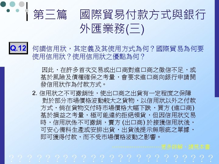 第三篇　國際貿易付款方式與銀行 　　　　外匯業務(三) Q. 12 何謂信用狀，其定義及其使用方式為何？國際貿易為何要 使用信用狀？使用信用狀之優點為何？ 因此，在許多首次交易或出口商對進口商之徵信不足，或 基於風險及債權確保之考量，會要求進口商向銀行申請開 發信用狀作為付款方式。 2. 信用狀之不可撤銷性，使出口商之出貨有一定程度之保障 對於部分市場價格波動較大之貨物，以信用狀以外之付款 方式，倘在貨物交付時市場價格大幅下跌，買方 (進口商)