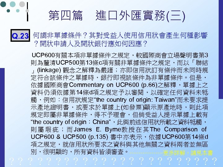 第四篇　進口外匯實務(三) Q. 23 何謂非單據條件？其對受益人使用信用狀會產生何種影響 ？開狀申請人及開狀銀行應如何因應？ UCP 600有關本項非單據條件之規定，較國際商會立場聲明書第 3 則為釐清UCP 500第 13條c項有關非單據條件之規定，而以「聯結 」(linkage) 觀念之解釋為嚴謹；亦即信用狀訂有條件而未同時規 定符合該條件之單據時，銀行即視該條件為非單據條件。但是，
