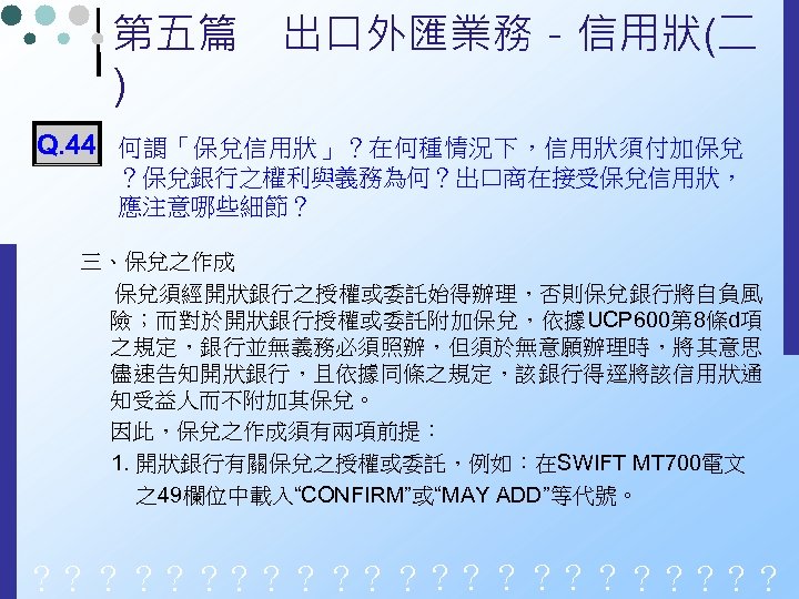 第五篇　出口外匯業務－信用狀(二 ) Q. 44 何謂「保兌信用狀」？在何種情況下，信用狀須付加保兌 ？保兌銀行之權利與義務為何？出口商在接受保兌信用狀， 應注意哪些細節？ 三、保兌之作成 保兌須經開狀銀行之授權或委託始得辦理，否則保兌銀行將自負風 險；而對於開狀銀行授權或委託附加保兌，依據UCP 600第 8條d項 之規定，銀行並無義務必須照辦，但須於無意願辦理時，將其意思 儘速告知開狀銀行，且依據同條之規定，該銀行得逕將該信用狀通