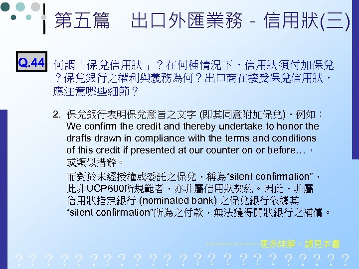 第五篇　出口外匯業務－信用狀(三) Q. 44 何謂「保兌信用狀」？在何種情況下，信用狀須付加保兌 ？保兌銀行之權利與義務為何？出口商在接受保兌信用狀， 應注意哪些細節？ 2. 保兌銀行表明保兌意旨之文字 (即其同意附加保兌)，例如： We confirm the credit and