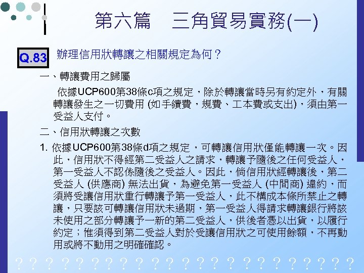 第六篇　三角貿易實務(一) Q. 83 辦理信用狀轉讓之相關規定為何？ 一、轉讓費用之歸屬 依據UCP 600第 38條c項之規定，除於轉讓當時另有約定外，有關 轉讓發生之一切費用 (如手續費，規費、 本費或支出)，須由第一 受益人支付。 二、信用狀轉讓之次數 1.