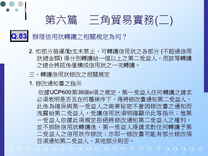 第六篇　三角貿易實務(二) Q. 83 辦理信用狀轉讓之相關規定為何？ 2. 如部分裝運/動支未禁止，可轉讓信用狀之各部分 (不超過信用 狀總金額) 得分別轉讓給一個以上之第二受益人，而該等轉讓 之總合將認係僅構成信用狀之一次轉讓。 三、轉讓信用狀修改之相關規定 1. 修改通知書之指示 依據UCP