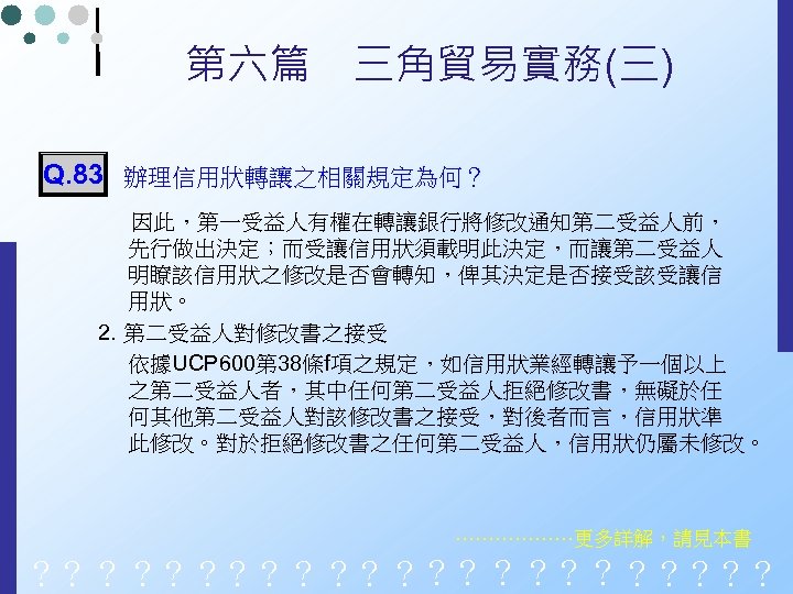 第六篇　三角貿易實務(三) Q. 83 辦理信用狀轉讓之相關規定為何？ 因此，第一受益人有權在轉讓銀行將修改通知第二受益人前， 先行做出決定；而受讓信用狀須載明此決定，而讓第二受益人 明瞭該信用狀之修改是否會轉知，俾其決定是否接受該受讓信 用狀。 2. 第二受益人對修改書之接受 依據UCP 600第 38條f項之規定，如信用狀業經轉讓予一個以上 之第二受益人者，其中任何第二受益人拒絕修改書，無礙於任