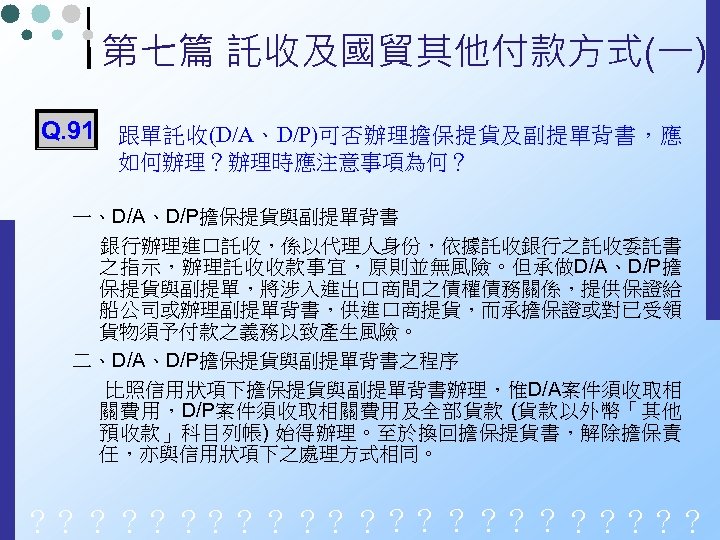 第七篇 託收及國貿其他付款方式(一) Q. 91 跟單託收(D/A、D/P)可否辦理擔保提貨及副提單背書，應 如何辦理？辦理時應注意事項為何？ 一、D/A、D/P擔保提貨與副提單背書 銀行辦理進口託收，係以代理人身份，依據託收銀行之託收委託書 之指示，辦理託收收款事宜，原則並無風險。但承做D/A、D/P擔 保提貨與副提單，將涉入進出口商間之債權債務關係，提供保證給 船公司或辦理副提單背書，供進口商提貨，而承擔保證或對已受領 貨物須予付款之義務以致產生風險。 二、D/A、D/P擔保提貨與副提單背書之程序 比照信用狀項下擔保提貨與副提單背書辦理，惟D/A案件須收取相