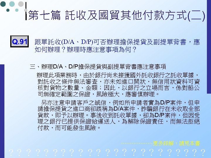 第七篇 託收及國貿其他付款方式(二) Q. 91 跟單託收(D/A、D/P)可否辦理擔保提貨及副提單背書，應 如何辦理？辦理時應注意事項為何？ 三、辦理D/A、D/P擔保提貨與副提單背書應注意事項 辦理此項業務時，由於銀行尚未接獲國外託收銀行之託收單據， 對託收之條件無法審查，亦未如進口開狀，無信用狀資料可資 核對貨物之數量、金額；因此，以銀行之立場而言，係對船公 司無確定範圍之保證，風險極大，應審慎辦理。 另亦注意申請客戶之誠信，例如所申請者實為D/P案件，但申 請擔保提貨之進口商卻謊稱為D/A案件，詐騙銀行在未收取全部 貨款，即予以辦理。事後收到託收單據，卻為D/P案件，但因受