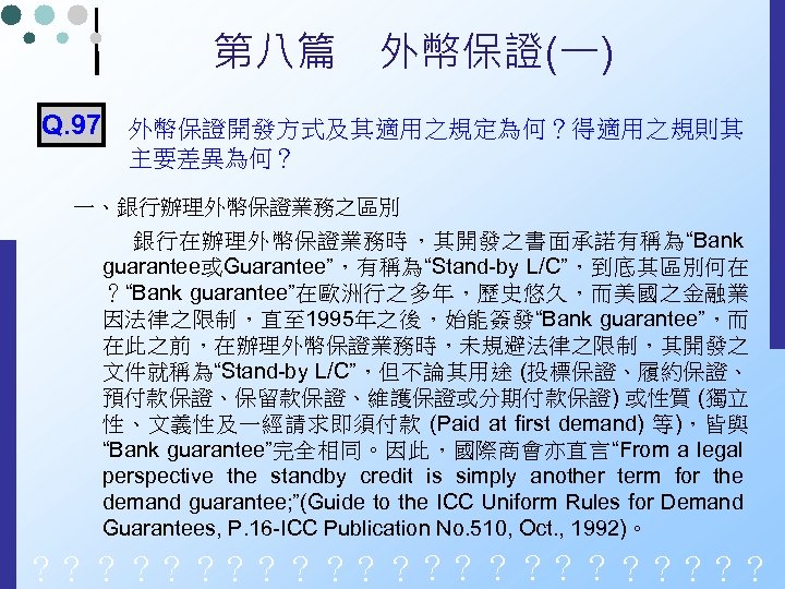 第八篇　外幣保證(一) Q. 97 外幣保證開發方式及其適用之規定為何？得適用之規則其 主要差異為何？ 一、銀行辦理外幣保證業務之區別 銀行在辦理外幣保證業務時，其開發之書面承諾有稱為“Bank guarantee或Guarantee”，有稱為“Stand-by L/C”，到底其區別何在 ？“Bank guarantee”在歐洲行之多年，歷史悠久，而美國之金融業 因法律之限制，直至 1995年之後，始能簽發“Bank guarantee”，而