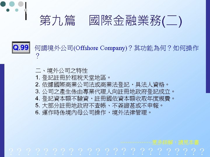 第九篇　國際金融業務(二) Q. 99 何謂境外公司(Offshore Company)？其功能為何？如何操作 ？ 二、境外公司之特性 1. 登記註冊於租稅天堂地區。 2. 依據國際商業公司法或商業法登記，具法人資格。 3. 公司之產生係由專業代理人向註冊地政府登記成立。 4.
