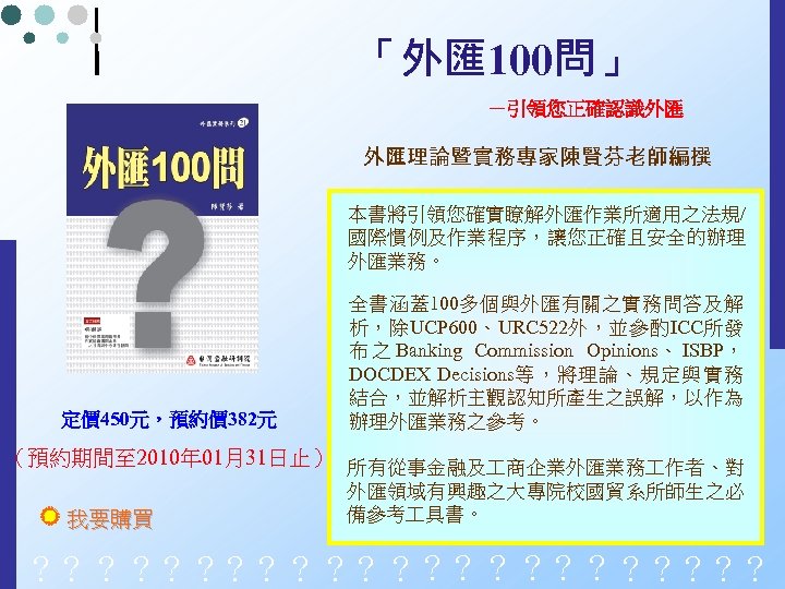 「外匯 100問」 －引領您正確認識外匯 外匯理論暨實務專家陳賢芬老師編撰 本書將引領您確實瞭解外匯作業所適用之法規/ 國際慣例及作業程序，讓您正確且安全的辦理 外匯業務。 定價 450元，預約價 382元 全書涵蓋100多個與外匯有關之實務問答及解 析，除UCP 600、URC 522外，並參酌ICC所發