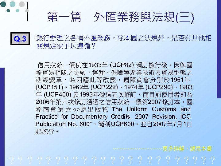 第一篇　外匯業務與法規(三) Q. 3 銀行辦理之各項外匯業務，除本國之法規外，是否有其他相 關規定須予以遵循？ 信用狀統一慣例在 1933年 (UCP 82) 頒訂施行後，因與國 際貿易相關之金融、運輸、保險等產業技術及貿易型態之 迭經變革，為因應此等改變，國際商會分別於 1951年 (UCP