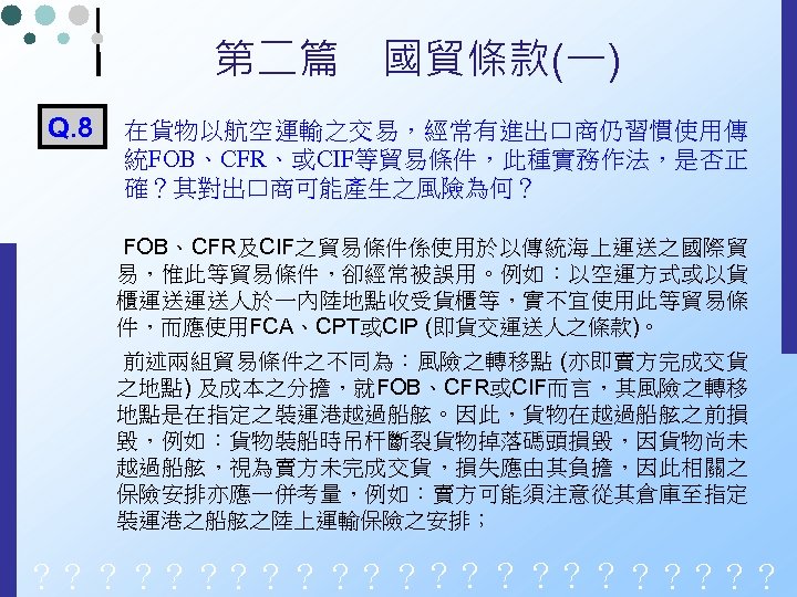 第二篇　國貿條款(一) Q. 8 在貨物以航空運輸之交易，經常有進出口商仍習慣使用傳 統FOB、CFR、或CIF等貿易條件，此種實務作法，是否正 確？其對出口商可能產生之風險為何？ FOB、CFR及CIF之貿易條件係使用於以傳統海上運送之國際貿 易，惟此等貿易條件，卻經常被誤用。例如：以空運方式或以貨 櫃運送運送人於一內陸地點收受貨櫃等，實不宜使用此等貿易條 件，而應使用FCA、CPT或CIP (即貨交運送人之條款)。 前述兩組貿易條件之不同為：風險之轉移點 (亦即賣方完成交貨 之地點)