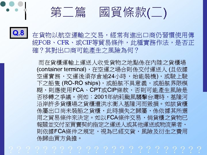 第二篇　國貿條款(二) Q. 8 在貨物以航空運輸之交易，經常有進出口商仍習慣使用傳 統FOB、CFR、或CIF等貿易條件，此種實務作法，是否正 確？其對出口商可能產生之風險為何？ 而在貨櫃運輸上運送人收受貨物之地點係在內陸之貨櫃場 (container terminal)，在空運之場合則係交付運送人 (且依據 空運實務，交運後須存倉逾 24小時，始能裝機)，或駛上駛 下之船隻 (RO-RO