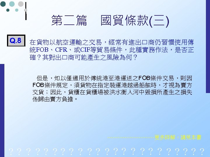 第二篇　國貿條款(三) Q. 8 在貨物以航空運輸之交易，經常有進出口商仍習慣使用傳 統FOB、CFR、或CIF等貿易條件，此種實務作法，是否正 確？其對出口商可能產生之風險為何？ 但是，如以僅適用於傳統港至港運送之FOB條件交易，則因 FOB條件規定，須貨物在指定裝運港越過船舷時，才視為賣方 交貨；因此，貨櫃在貨櫃場被洪水衝入河中毀損所產生之損失 係歸由賣方負擔。 ……………更多詳解，請見本書 ？？？？？？？？？？？？ 