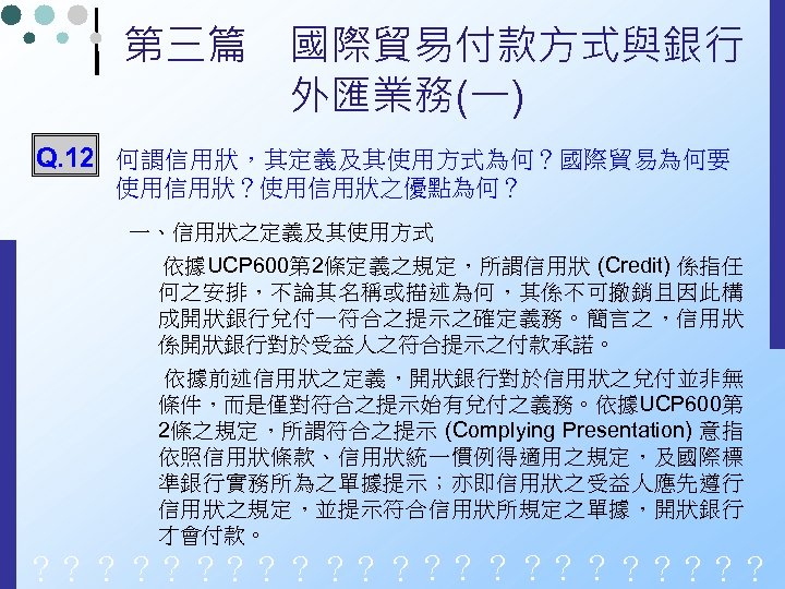第三篇　國際貿易付款方式與銀行 　　　　外匯業務(一) Q. 12 何謂信用狀，其定義及其使用方式為何？國際貿易為何要 使用信用狀？使用信用狀之優點為何？ 一、信用狀之定義及其使用方式 依據UCP 600第 2條定義之規定，所謂信用狀 (Credit) 係指任 何之安排，不論其名稱或描述為何，其係不可撤銷且因此構 成開狀銀行兌付一符合之提示之確定義務。簡言之，信用狀