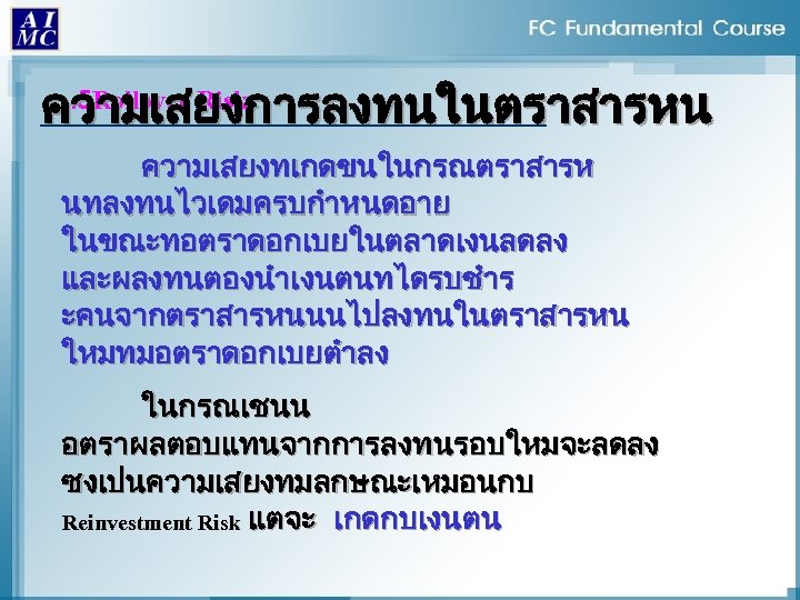 . 5 Rollover Risk ความเสยงการลงทนในตราสารหน ความเสยงทเกดขนในกรณตราสารห นทลงทนไวเดมครบกำหนดอาย ในขณะทอตราดอกเบยในตลาดเงนลดลง และผลงทนตองนำเงนตนทไดรบชำร ะคนจากตราสารหนนนไปลงทนในตราสารหน ใหมทมอตราดอกเบยตำลง ในกรณเชนน อตราผลตอบแทนจากการลงทนรอบใหมจะลดลง ซงเปนความเสยงทมลกษณะเหมอนกบ
