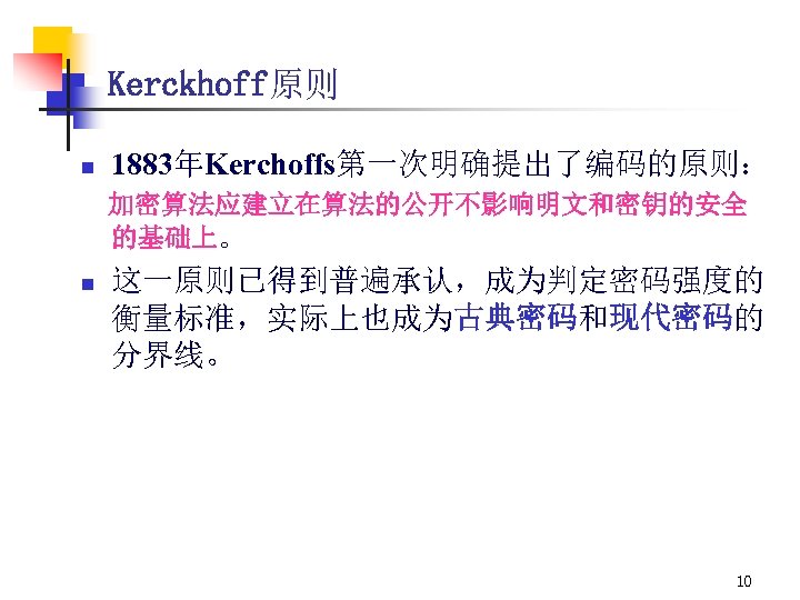 Kerckhoff原则 n 1883年Kerchoffs第一次明确提出了编码的原则： 加密算法应建立在算法的公开不影响明文和密钥的安全 的基础上。 n 这一原则已得到普遍承认，成为判定密码强度的 衡量标准，实际上也成为古典密码和现代密码的 分界线。 10 