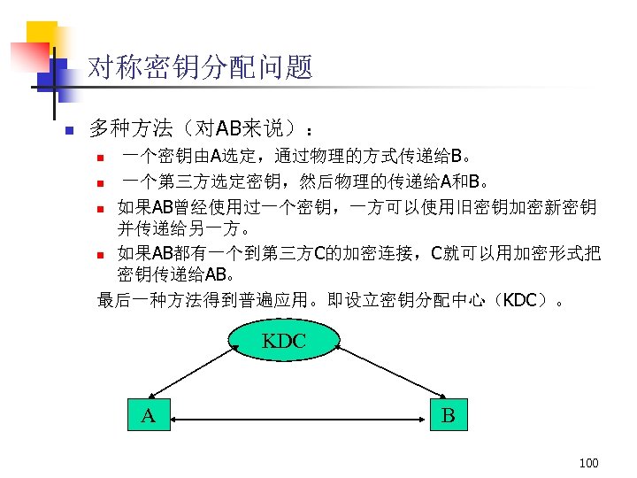 对称密钥分配问题 n 多种方法（对AB来说）： 一个密钥由A选定，通过物理的方式传递给B。 n 一个第三方选定密钥，然后物理的传递给A和B。 n 如果AB曾经使用过一个密钥，一方可以使用旧密钥加密新密钥 并传递给另一方。 n 如果AB都有一个到第三方C的加密连接，C就可以用加密形式把 密钥传递给AB。 最后一种方法得到普遍应用。即设立密钥分配中心（KDC）。 n