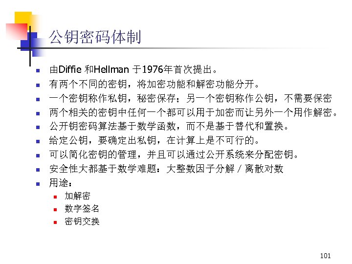 公钥密码体制 n n n n n 由Diffie 和Hellman 于1976年首次提出。 有两个不同的密钥，将加密功能和解密功能分开。 一个密钥称作私钥，秘密保存；另一个密钥称作公钥，不需要保密 两个相关的密钥中任何一个都可以用于加密而让另外一个用作解密。 公开钥密码算法基于数学函数，而不是基于替代和置换。 给定公钥，要确定出私钥，在计算上是不可行的。