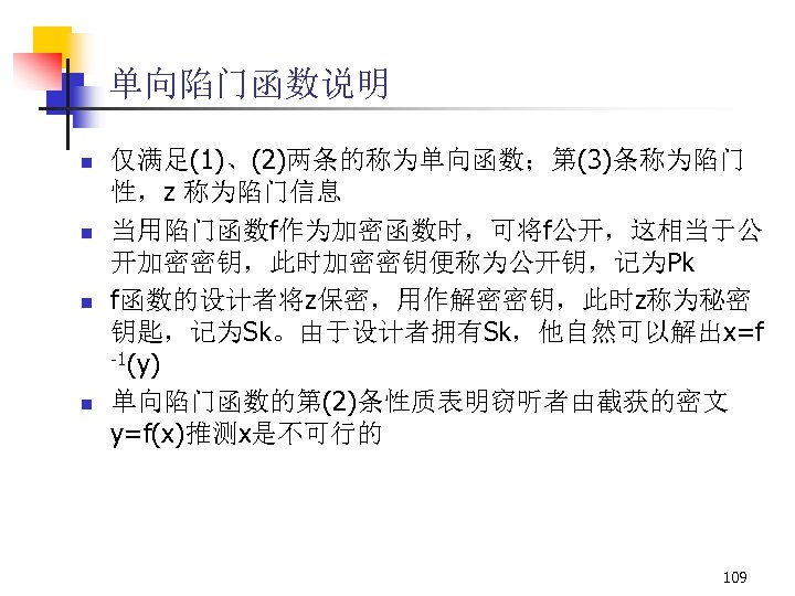 单向陷门函数说明 n n 仅满足(1)、(2)两条的称为单向函数；第(3)条称为陷门 性，z 称为陷门信息 当用陷门函数f作为加密函数时，可将f公开，这相当于公 开加密密钥，此时加密密钥便称为公开钥，记为Pk f函数的设计者将z保密，用作解密密钥，此时z称为秘密 钥匙，记为Sk。由于设计者拥有Sk，他自然可以解出x=f -1(y) 单向陷门函数的第(2)条性质表明窃听者由截获的密文 y=f(x)推测x是不可行的 109