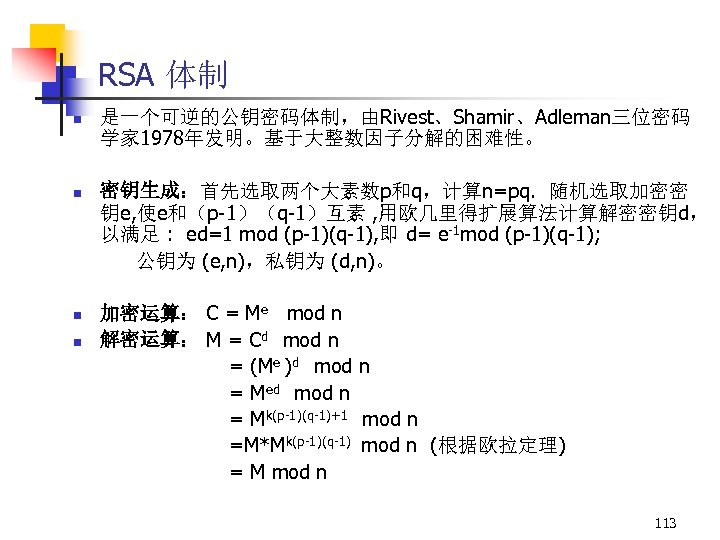 RSA 体制 n 是一个可逆的公钥密码体制，由Rivest、Shamir、Adleman三位密码 学家 1978年发明。基于大整数因子分解的困难性。 n 密钥生成：首先选取两个大素数p和q，计算n=pq. 随机选取加密密 钥e, 使e和（p-1）（q-1）互素 , 用欧几里得扩展算法计算解密密钥d， 以满足