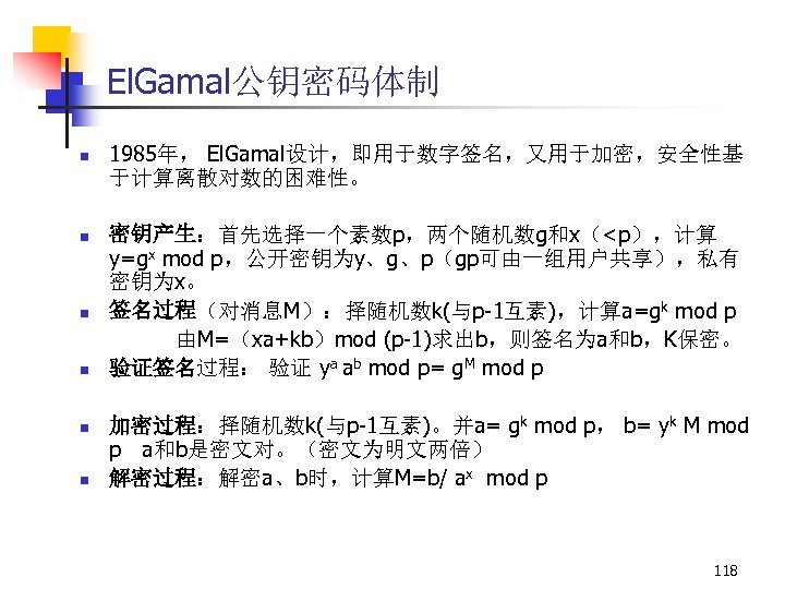 El. Gamal公钥密码体制 n n n 1985年， El. Gamal设计，即用于数字签名，又用于加密，安全性基 于计算离散对数的困难性。 密钥产生：首先选择一个素数p，两个随机数g和x（<p），计算 y=gx mod p，公开密钥为y、g、p（gp可由一组用户共享），私有 密钥为x。