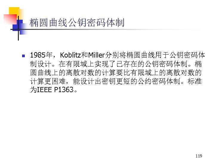 椭圆曲线公钥密码体制 n 1985年，Koblitz和Miller分别将椭圆曲线用于公钥密码体 制设计。在有限域上实现了已存在的公钥密码体制。椭 圆曲线上的离散对数的计算要比有限域上的离散对数的 计算更困难，能设计出密钥更短的公约密码体制。标准 为IEEE P 1363。 119 