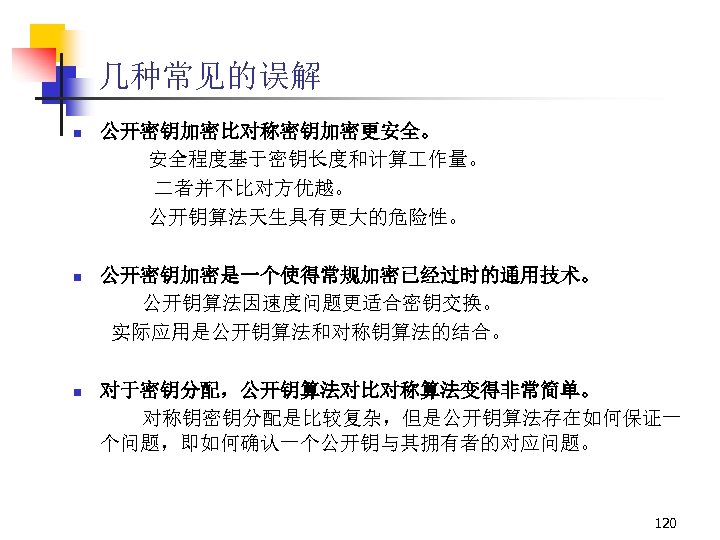 几种常见的误解 n 公开密钥加密比对称密钥加密更安全。 安全程度基于密钥长度和计算 作量。 二者并不比对方优越。 公开钥算法天生具有更大的危险性。 n 公开密钥加密是一个使得常规加密已经过时的通用技术。 公开钥算法因速度问题更适合密钥交换。 实际应用是公开钥算法和对称钥算法的结合。 n 对于密钥分配，公开钥算法对比对称算法变得非常简单。 对称钥密钥分配是比较复杂，但是公开钥算法存在如何保证一