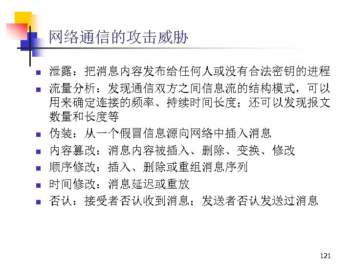 网络通信的攻击威胁 n n n n 泄露：把消息内容发布给任何人或没有合法密钥的进程 流量分析：发现通信双方之间信息流的结构模式，可以 用来确定连接的频率、持续时间长度；还可以发现报文 数量和长度等 伪装：从一个假冒信息源向网络中插入消息 内容篡改：消息内容被插入、删除、变换、修改 顺序修改：插入、删除或重组消息序列 时间修改：消息延迟或重放 否认：接受者否认收到消息；发送者否认发送过消息