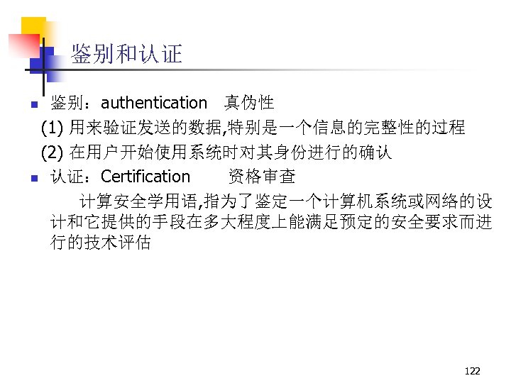 鉴别和认证 鉴别：authentication 真伪性 (1) 用来验证发送的数据, 特别是一个信息的完整性的过程 (2) 在用户开始使用系统时对其身份进行的确认 n 认证：Certification 资格审查 计算安全学用语, 指为了鉴定一个计算机系统或网络的设 计和它提供的手段在多大程度上能满足预定的安全要求而进