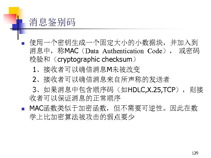 消息鉴别码 n n 使用一个密钥生成一个固定大小的小数据块，并加入到 消息中，称MAC（Data Authentication Code）， 或密码 校验和（cryptographic checksum） 1、接收者可以确信消息M未被改变 2、接收者可以确信消息来自所声称的发送者 3、如果消息中包含顺序码（如HDLC, X.