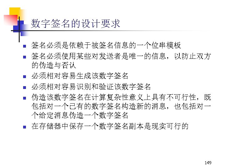 数字签名的设计要求 n n n 签名必须是依赖于被签名信息的一个位串模板 签名必须使用某些对发送者是唯一的信息，以防止双方 的伪造与否认 必须相对容易生成该数字签名 必须相对容易识别和验证该数字签名 伪造该数字签名在计算复杂性意义上具有不可行性，既 包括对一个已有的数字签名构造新的消息，也包括对一 个给定消息伪造一个数字签名 在存储器中保存一个数字签名副本是现实可行的 149